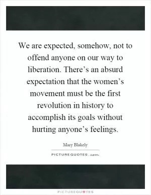 We are expected, somehow, not to offend anyone on our way to liberation. There’s an absurd expectation that the women’s movement must be the first revolution in history to accomplish its goals without hurting anyone’s feelings Picture Quote #1