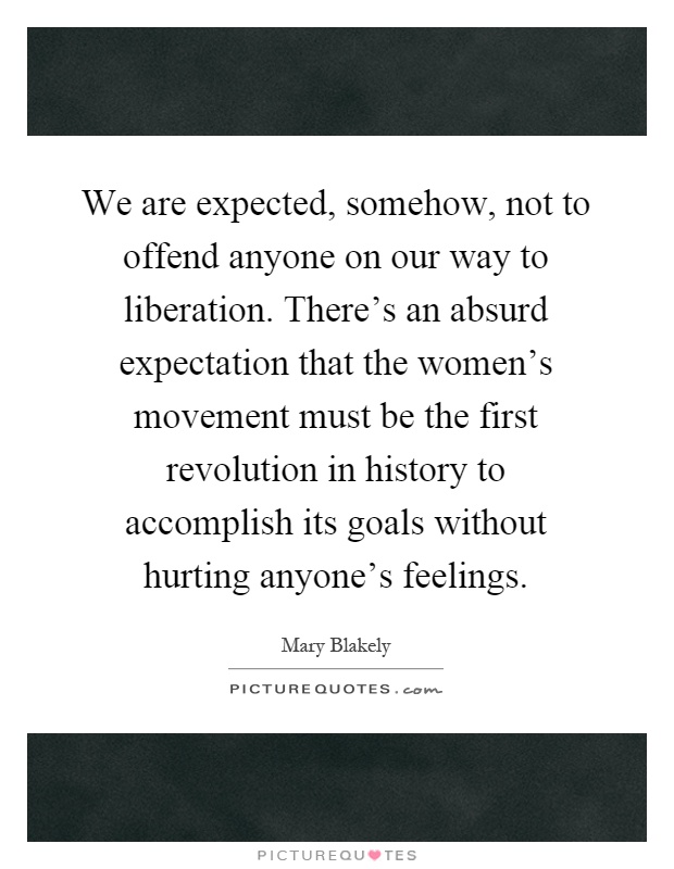 We are expected, somehow, not to offend anyone on our way to liberation. There's an absurd expectation that the women's movement must be the first revolution in history to accomplish its goals without hurting anyone's feelings Picture Quote #1