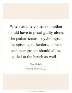 When trouble comes no mother should have to plead guilty alone. The pediatricians, psychologists, therapists, goat herders, fathers, and peer groups should all be called to the bench as well Picture Quote #1