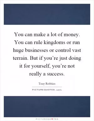 You can make a lot of money. You can rule kingdoms or run huge businesses or control vast terrain. But if you’re just doing it for yourself, you’re not really a success Picture Quote #1