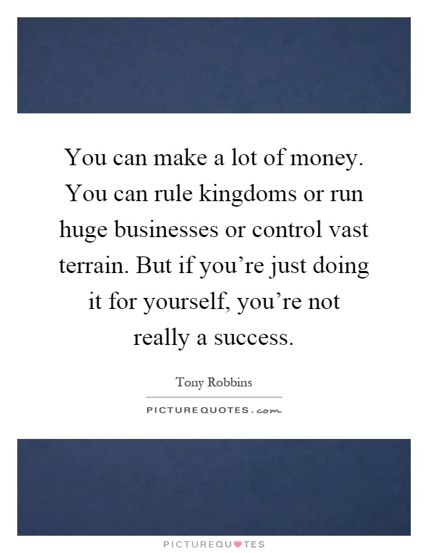 You can make a lot of money. You can rule kingdoms or run huge businesses or control vast terrain. But if you're just doing it for yourself, you're not really a success Picture Quote #1
