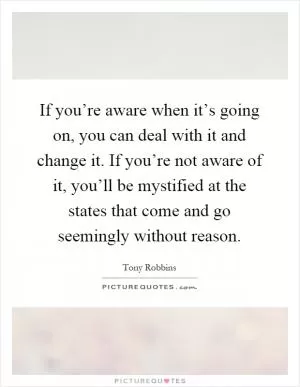 If you’re aware when it’s going on, you can deal with it and change it. If you’re not aware of it, you’ll be mystified at the states that come and go seemingly without reason Picture Quote #1
