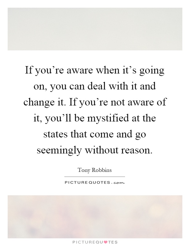 If you're aware when it's going on, you can deal with it and change it. If you're not aware of it, you'll be mystified at the states that come and go seemingly without reason Picture Quote #1