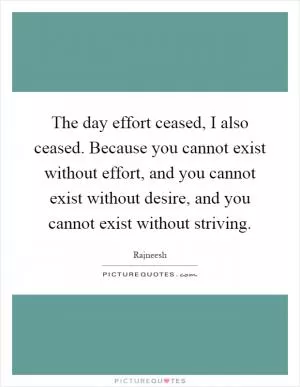 The day effort ceased, I also ceased. Because you cannot exist without effort, and you cannot exist without desire, and you cannot exist without striving Picture Quote #1
