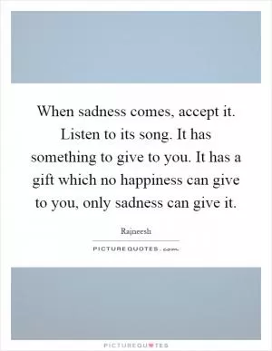 When sadness comes, accept it. Listen to its song. It has something to give to you. It has a gift which no happiness can give to you, only sadness can give it Picture Quote #1