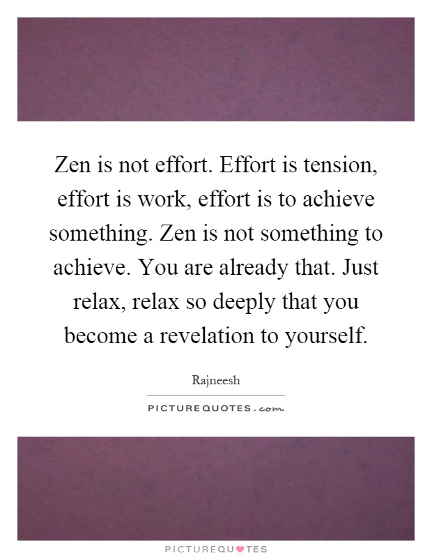 Zen is not effort. Effort is tension, effort is work, effort is to achieve something. Zen is not something to achieve. You are already that. Just relax, relax so deeply that you become a revelation to yourself Picture Quote #1