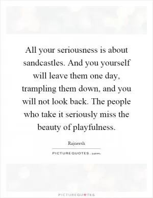 All your seriousness is about sandcastles. And you yourself will leave them one day, trampling them down, and you will not look back. The people who take it seriously miss the beauty of playfulness Picture Quote #1
