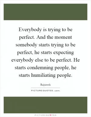Everybody is trying to be perfect. And the moment somebody starts trying to be perfect, he starts expecting everybody else to be perfect. He starts condemning people, he starts humiliating people Picture Quote #1