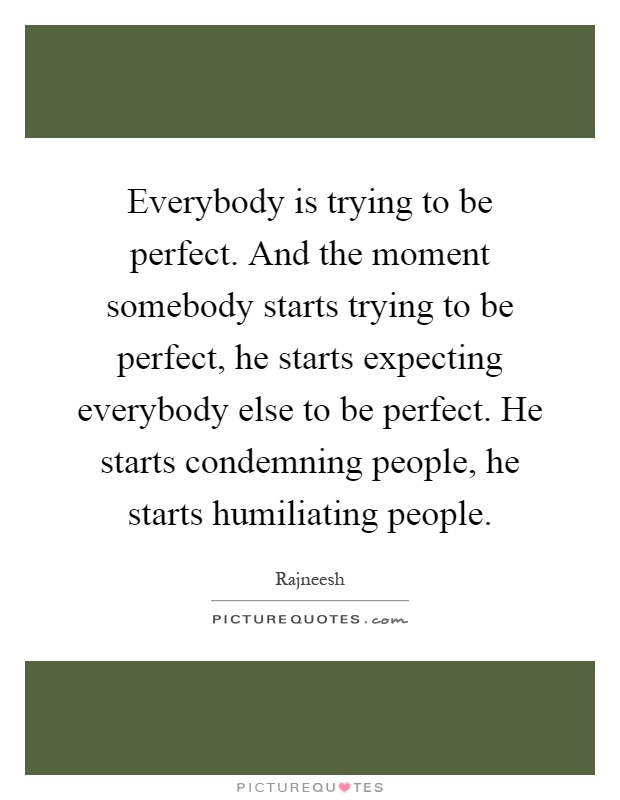 Everybody is trying to be perfect. And the moment somebody starts trying to be perfect, he starts expecting everybody else to be perfect. He starts condemning people, he starts humiliating people Picture Quote #1