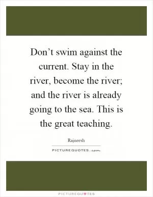 Don’t swim against the current. Stay in the river, become the river; and the river is already going to the sea. This is the great teaching Picture Quote #1