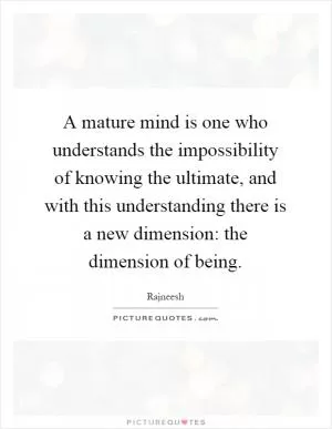 A mature mind is one who understands the impossibility of knowing the ultimate, and with this understanding there is a new dimension: the dimension of being Picture Quote #1