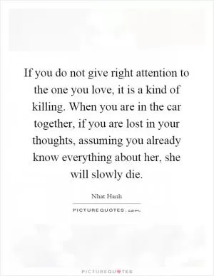 If you do not give right attention to the one you love, it is a kind of killing. When you are in the car together, if you are lost in your thoughts, assuming you already know everything about her, she will slowly die Picture Quote #1