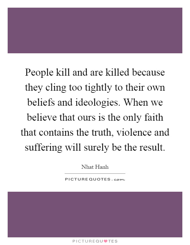 People kill and are killed because they cling too tightly to their own beliefs and ideologies. When we believe that ours is the only faith that contains the truth, violence and suffering will surely be the result Picture Quote #1