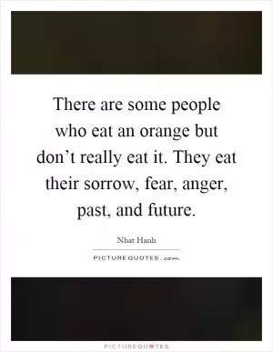 There are some people who eat an orange but don’t really eat it. They eat their sorrow, fear, anger, past, and future Picture Quote #1