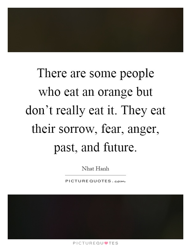 There are some people who eat an orange but don't really eat it. They eat their sorrow, fear, anger, past, and future Picture Quote #1