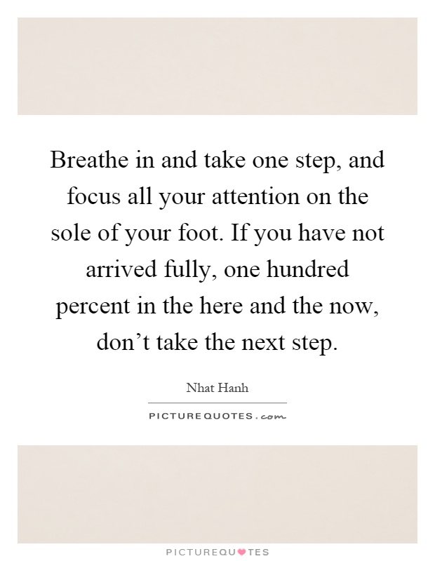 Breathe in and take one step, and focus all your attention on the sole of your foot. If you have not arrived fully, one hundred percent in the here and the now, don't take the next step Picture Quote #1