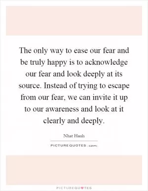 The only way to ease our fear and be truly happy is to acknowledge our fear and look deeply at its source. Instead of trying to escape from our fear, we can invite it up to our awareness and look at it clearly and deeply Picture Quote #1