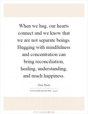 When we hug, our hearts connect and we know that we are not separate beings. Hugging with mindfulness and concentration can bring reconciliation, healing, understanding, and much happiness Picture Quote #1