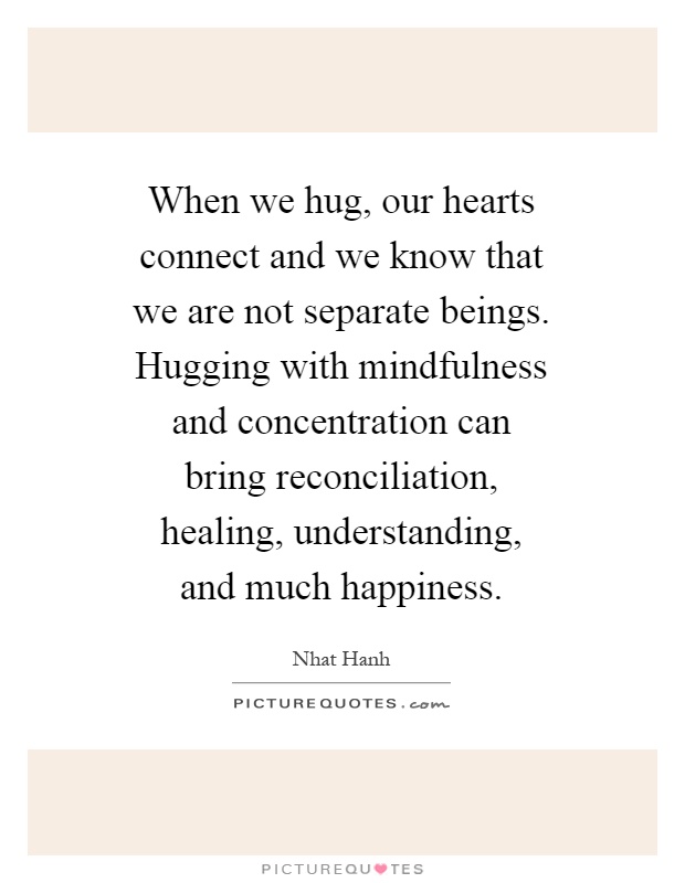 When we hug, our hearts connect and we know that we are not separate beings. Hugging with mindfulness and concentration can bring reconciliation, healing, understanding, and much happiness Picture Quote #1