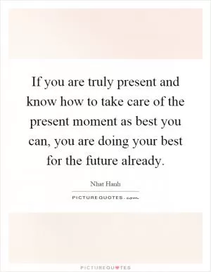 If you are truly present and know how to take care of the present moment as best you can, you are doing your best for the future already Picture Quote #1