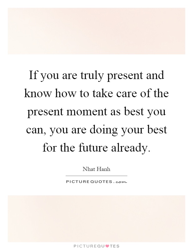 If you are truly present and know how to take care of the present moment as best you can, you are doing your best for the future already Picture Quote #1