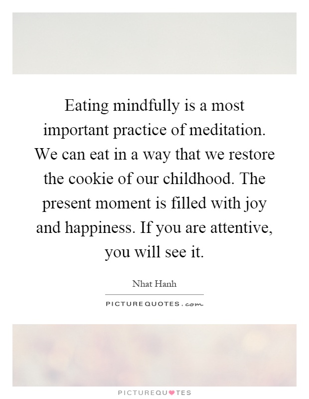 Eating mindfully is a most important practice of meditation. We can eat in a way that we restore the cookie of our childhood. The present moment is filled with joy and happiness. If you are attentive, you will see it Picture Quote #1