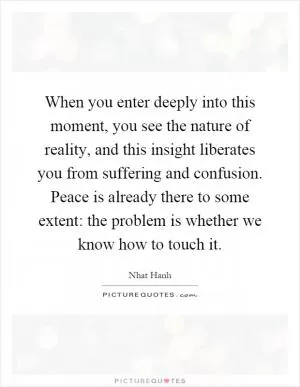 When you enter deeply into this moment, you see the nature of reality, and this insight liberates you from suffering and confusion. Peace is already there to some extent: the problem is whether we know how to touch it Picture Quote #1