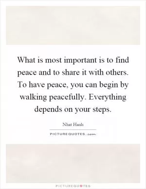 What is most important is to find peace and to share it with others. To have peace, you can begin by walking peacefully. Everything depends on your steps Picture Quote #1