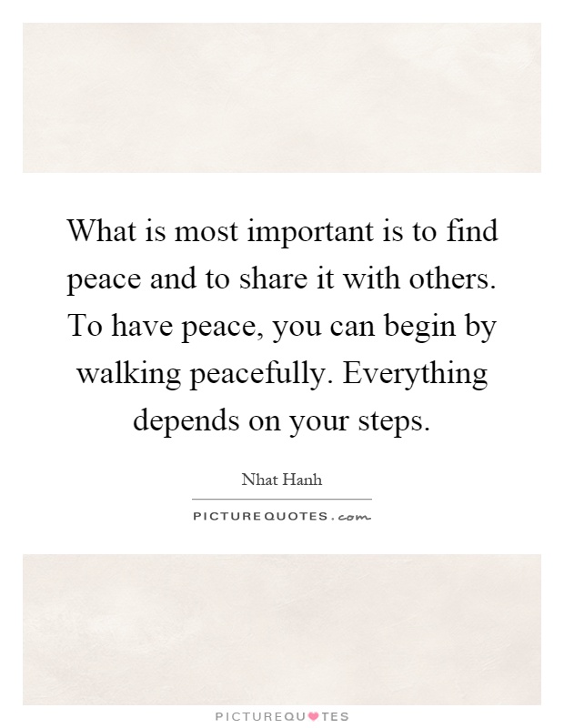 What is most important is to find peace and to share it with others. To have peace, you can begin by walking peacefully. Everything depends on your steps Picture Quote #1
