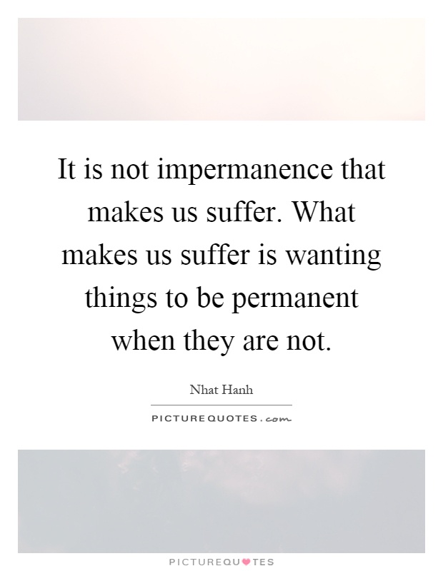 It is not impermanence that makes us suffer. What makes us suffer is wanting things to be permanent when they are not Picture Quote #1
