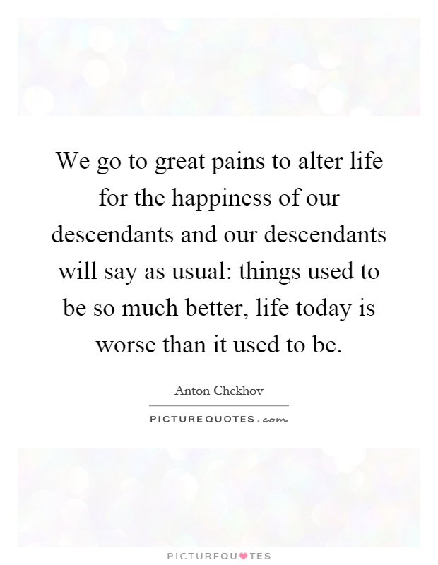 We go to great pains to alter life for the happiness of our descendants and our descendants will say as usual: things used to be so much better, life today is worse than it used to be Picture Quote #1