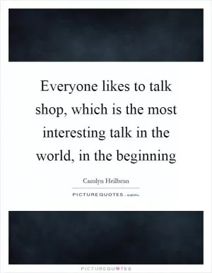 Everyone likes to talk shop, which is the most interesting talk in the world, in the beginning Picture Quote #1