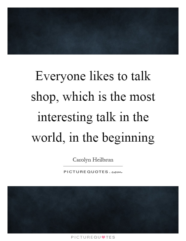 Everyone likes to talk shop, which is the most interesting talk in the world, in the beginning Picture Quote #1