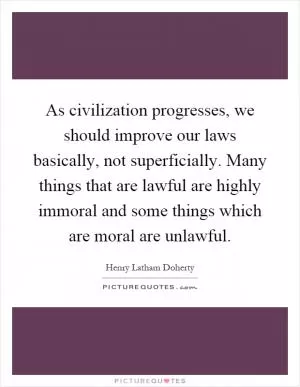 As civilization progresses, we should improve our laws basically, not superficially. Many things that are lawful are highly immoral and some things which are moral are unlawful Picture Quote #1