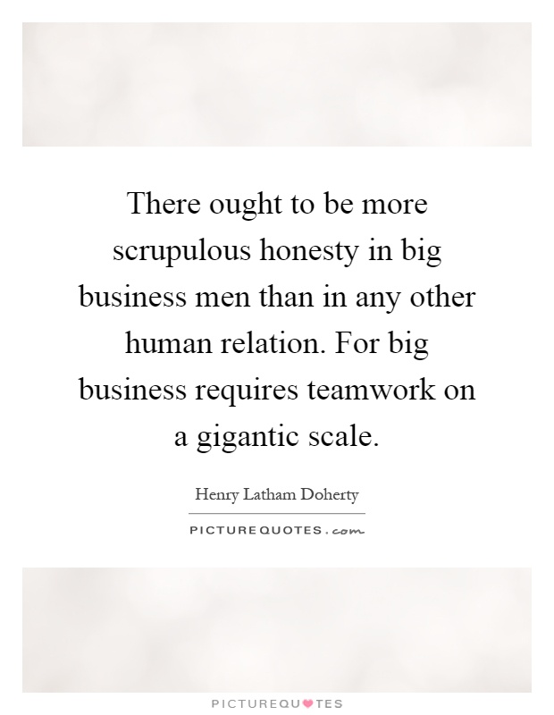 There ought to be more scrupulous honesty in big business men than in any other human relation. For big business requires teamwork on a gigantic scale Picture Quote #1