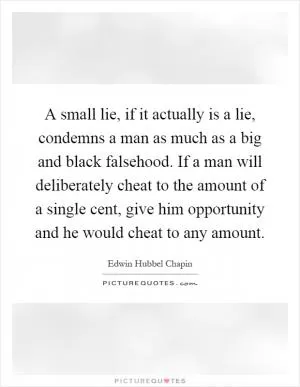 A small lie, if it actually is a lie, condemns a man as much as a big and black falsehood. If a man will deliberately cheat to the amount of a single cent, give him opportunity and he would cheat to any amount Picture Quote #1