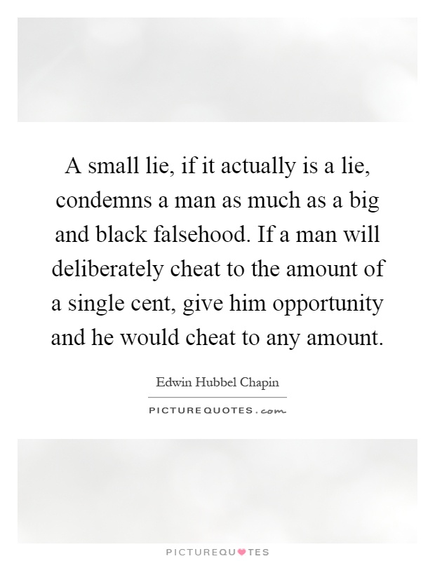 A small lie, if it actually is a lie, condemns a man as much as a big and black falsehood. If a man will deliberately cheat to the amount of a single cent, give him opportunity and he would cheat to any amount Picture Quote #1