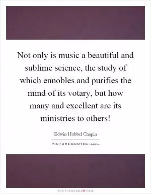 Not only is music a beautiful and sublime science, the study of which ennobles and purifies the mind of its votary, but how many and excellent are its ministries to others! Picture Quote #1