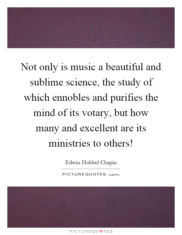 Not only is music a beautiful and sublime science, the study of which ennobles and purifies the mind of its votary, but how many and excellent are its ministries to others! Picture Quote #1