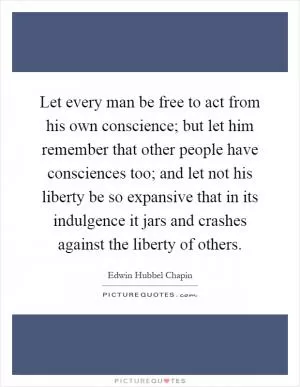 Let every man be free to act from his own conscience; but let him remember that other people have consciences too; and let not his liberty be so expansive that in its indulgence it jars and crashes against the liberty of others Picture Quote #1