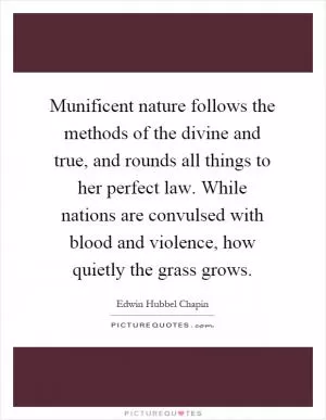Munificent nature follows the methods of the divine and true, and rounds all things to her perfect law. While nations are convulsed with blood and violence, how quietly the grass grows Picture Quote #1