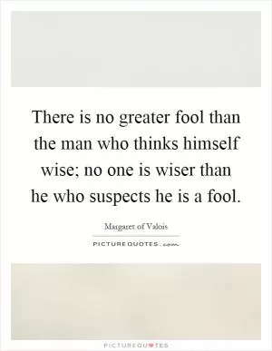 There is no greater fool than the man who thinks himself wise; no one is wiser than he who suspects he is a fool Picture Quote #1