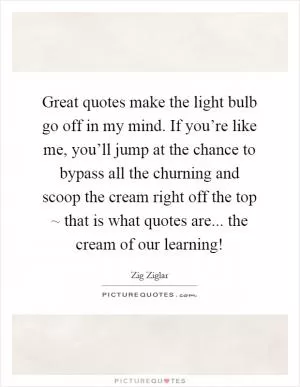 Great quotes make the light bulb go off in my mind. If you’re like me, you’ll jump at the chance to bypass all the churning and scoop the cream right off the top ~ that is what quotes are... the cream of our learning! Picture Quote #1