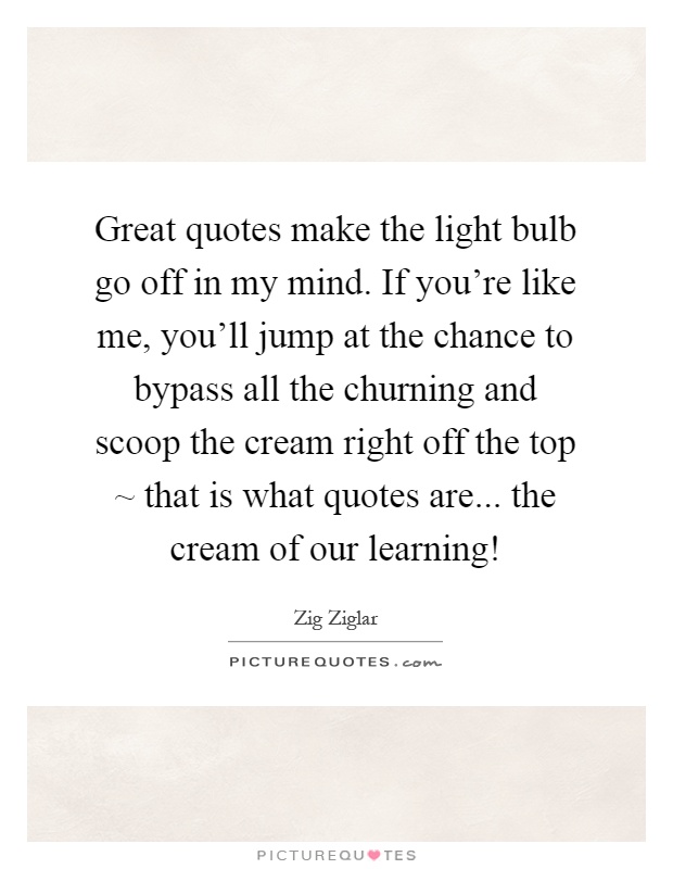 Great quotes make the light bulb go off in my mind. If you're like me, you'll jump at the chance to bypass all the churning and scoop the cream right off the top ~ that is what quotes are... the cream of our learning! Picture Quote #1