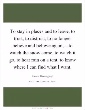 To stay in places and to leave, to trust, to distrust, to no longer believe and believe again,... to watch the snow come, to watch it go, to hear rain on a tent, to know where I can find what I want Picture Quote #1