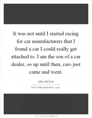 It was not until I started racing for car manufacturers that I found a car I could really get attached to. I am the son of a car dealer, so up until then, cars just came and went Picture Quote #1