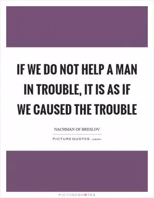 If we do not help a man in trouble, it is as if we caused the trouble Picture Quote #1