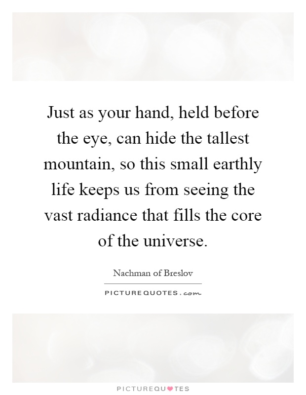 Just as your hand, held before the eye, can hide the tallest mountain, so this small earthly life keeps us from seeing the vast radiance that fills the core of the universe Picture Quote #1