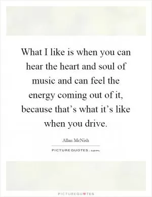 What I like is when you can hear the heart and soul of music and can feel the energy coming out of it, because that’s what it’s like when you drive Picture Quote #1