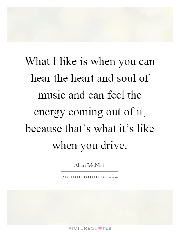 What I like is when you can hear the heart and soul of music and can feel the energy coming out of it, because that's what it's like when you drive Picture Quote #1
